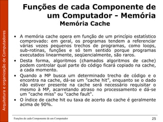 ArquiteturaeorganizaçãodeComputadores
Funções de cada Componente de um Computador 25
Funções de cada Componente de
um Computador - Memória
Memória Cache
• A memória cache opera em função de um princípio estatístico
comprovado: em geral, os programas tendem a referenciar
várias vezes pequenos trechos de programas, como loops,
sub-rotinas, funções e só tem sentido porque programas
executados linearmente, seqüencialmente, são raros.
• Desta forma, algoritmos (chamados algoritmos de cache)
podem controlar qual parte do código ficará copiado na cache,
a cada momento.
• Quando a MP busca um determinado trecho de código e o
encontra na cache, dá-se um "cache hit”, enquanto se o dado
não estiver presente na cache será necessário requisitar o
mesmo à MP, acarretando atraso no processamento e dá-se
um "cache miss" ou "cache fault".
• O índice de cache hit ou taxa de acerto da cache é geralmente
acima de 90%.
 