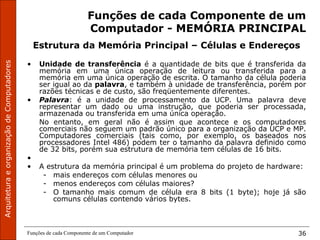ArquiteturaeorganizaçãodeComputadores
Funções de cada Componente de um Computador 36
Funções de cada Componente de um
Computador - MEMÓRIA PRINCIPAL
Estrutura da Memória Principal – Células e Endereços
• Unidade de transferência é a quantidade de bits que é transferida da
memória em uma única operação de leitura ou transferida para a
memória em uma única operação de escrita. O tamanho da célula poderia
ser igual ao da palavra, e também à unidade de transferência, porém por
razões técnicas e de custo, são freqüentemente diferentes.
• Palavra: é a unidade de processamento da UCP. Uma palavra deve
representar um dado ou uma instrução, que poderia ser processada,
armazenada ou transferida em uma única operação.
No entanto, em geral não é assim que acontece e os computadores
comerciais não seguem um padrão único para a organização da UCP e MP.
Computadores comerciais (tais como, por exemplo, os baseados nos
processadores Intel 486) podem ter o tamanho da palavra definido como
de 32 bits, porém sua estrutura de memória tem células de 16 bits.
•
• A estrutura da memória principal é um problema do projeto de hardware:
- mais endereços com células menores ou
- menos endereços com células maiores?
- O tamanho mais comum de célula era 8 bits (1 byte); hoje já são
comuns células contendo vários bytes.
 