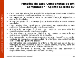 ArquiteturaeorganizaçãodeComputadores
Funções de cada Componente de um Computador 44
Funções de cada Componente de um
Computador - Agente Secreto 89
• Cada uma das operações aritméticas e de desvio condicional consiste
em duas partes – uma operação e um endereço.
• Por exemplo, a primeira parte da primeira instrução especifica a
operação de adição.
• A segunda parte dá o endereço (caixa 9) dos dados a serem usados
na adição.
• Estes dados são, usualmente, chamados de operandos e seu
endereço é chamado de endereço de operando.
• A instrução na caixa 5 é um caso especial em que não há
especificação de endereço de operando.
• Em vez disso, o operando (dado) a ser usado na operação de
subtração é incluído como parte da instrução.
• Um computador, assim como o agente secreto, decodifica e, então,
executa as instruções armazenadas na memória, seqüencialmente,
começando pela primeira locação.
• As instruções são executadas na ordem, a não ser que algum tipo de
instrução de desvio (como a caixa 4) cause desvio, ou pulo, para um
novo endereço para obter a próxima instrução.
• Uma vez ocorrido o desvio, as instruções são executadas
seqüencialmente, começando do novo endereço.
 