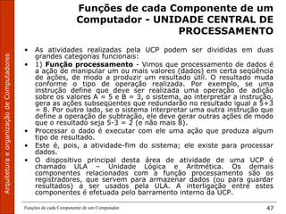 ArquiteturaeorganizaçãodeComputadores
Funções de cada Componente de um Computador 47
Funções de cada Componente de um
Computador - UNIDADE CENTRAL DE
PROCESSAMENTO
• As atividades realizadas pela UCP podem ser divididas em duas
grandes categorias funcionais:
• 1) Função processamento - Vimos que processamento de dados é
a ação de manipular um ou mais valores (dados) em certa seqüência
de ações, de modo a produzir um resultado útil. O resultado muda
conforme o tipo de operação realizada. Por exemplo, se uma
instrução define que deve ser realizada uma operação de adição
sobre os valores A = 5 e B = 3, o sistema, ao interpretar a instrução,
gera as ações subseqüentes que redundarão no resultado igual a 5+3
= 8. Por outro lado, se o sistema interpretar uma outra instrução que
define a operação de subtração, ele deve gerar outras ações de modo
que o resultado seja 5-3 = 2 (e não mais 8).
• Processar o dado é executar com ele uma ação que produza algum
tipo de resultado.
• Este é, pois, a atividade-fim do sistema; ele existe para processar
dados.
• O dispositivo principal desta área de atividade de uma UCP é
chamado ULA – Unidade Lógica e Aritmética. Os demais
componentes relacionados com a função processamento são os
registradores, que servem para armazenar dados (ou para guardar
resultados) a ser usados pela ULA. A interligação entre estes
componentes é efetuada pelo barramento interno da UCP.
 