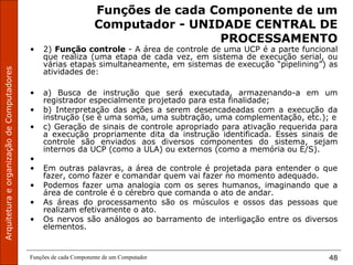 ArquiteturaeorganizaçãodeComputadores
Funções de cada Componente de um Computador 48
Funções de cada Componente de um
Computador - UNIDADE CENTRAL DE
PROCESSAMENTO
• 2) Função controle - A área de controle de uma UCP é a parte funcional
que realiza (uma etapa de cada vez, em sistema de execução serial, ou
várias etapas simultaneamente, em sistemas de execução “pipelining”) as
atividades de:
• a) Busca de instrução que será executada, armazenando-a em um
registrador especialmente projetado para esta finalidade;
• b) Interpretação das ações a serem desencadeadas com a execução da
instrução (se é uma soma, uma subtração, uma complementação, etc.); e
• c) Geração de sinais de controle apropriado para ativação requerida para
a execução propriamente dita da instrução identificada. Esses sinais de
controle são enviados aos diversos componentes do sistema, sejam
internos da UCP (como a ULA) ou externos (como a memória ou E/S).
•
• Em outras palavras, a área de controle é projetada para entender o que
fazer, como fazer e comandar quem vai fazer no momento adequado.
• Podemos fazer uma analogia com os seres humanos, imaginando que a
área de controle é o cérebro que comanda o ato de andar.
• As áreas do processamento são os músculos e ossos das pessoas que
realizam efetivamente o ato.
• Os nervos são análogos ao barramento de interligação entre os diversos
elementos.
 