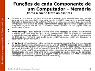 ArquiteturaeorganizaçãodeComputadores
Funções de cada Componente de um Computador 15
Funções de cada Componente de
um Computador - Memória
Como a cache trata as escritas
• Quando a UCP busca um dado na cache e altera-o uma atitude deve ser tomada
para garantir que este dado novo seja escrito em RAM, mas escrever na RAM pode
degradar o desempenho do sistema. Portanto os sistemas deixam duas opções de
configuração de escrita de cache. Normalmente essas opções estão disponíveis no
programa da BIOS de seu PC, conhecido como SETUP. Eis as opções com os
respectivos efeitos:
•
• Write  through  - Essa técnica faz com que toda operação de escrita na memória
principal seja feita também na cache, assegurando que os dados na memória
principal são sempre válidos. A principal desvantagem desse método é o acréscimo
no tráfego de memória que pode gerar engarrafamento, além de degradar o
desempenho geral do sistema.
•  
• Write back - Essa técnica reduz escrita na memória. Atualizações ocorrem apenas
na cache. Quando uma atualização ocorre, um bit UPDATE associado com o slot de
memória é ligado. Quando um bloco é substituído, e este bit está ligado, o conteúdo
da cache é gravado de volta na memória principal. O problema é que com a escrita
de volta (“write back”) na memória principal, parte da memória principal continuará
desatualizada até que haja uma nova atualização da cache. Isso pode complicar
operações de entrada e saída que sejam feitas diretamente na RAM, conhecidas
como operações de DMA (Acesso Direto a Memória).
 