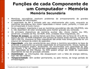 ArquiteturaeorganizaçãodeComputadores
Funções de cada Componente de um Computador 17
Funções de cada Componente de
um Computador - Memória
Memória Secundária
• Memórias secundárias resolvem problemas de armazenamento de grandes
quantidades de informações.
• A capacidade da MP é limitada pelo seu relativamente alto custo, enquanto as
memórias secundárias têm maior capacidade e menor custo; portanto, o custo por
bit armazenado é muito menor.
• Outra vantagem importante é que as memórias secundárias não são VOLÁTEIS, isto
é, não dependem de estar energizadas para manter gravado seu conteúdo.
• Os principais dispositivos de memória auxiliar são: discos rígidos (ou HD),
pendrives, unidades de fita, CD-ROM, DVD, unidades ótico-magnéticas, etc.
• Tempo de acesso: os valores típicos para disco rígidos são na faixa de 10 a 40 ms.
Discos do tipo CD-ROM trabalham com tempos de acesso ainda maiores, na faixa de
200 a 500 ms, enquanto as fitas magnéticas são ainda mais lentas, podendo ler um
arquivo em tempos da ordem de segundos.
• Capacidade: uma das características que coloca a memória secundária na base da
pirâmide é justamente sua grande capacidade de armazenamento. Discos rígidos de
microcomputadores podem, atualmente, ser encontrados com capacidade de 300,
500 Gbytes, 1 TB, etc. Pendrives têm capacidades a partir de 4 Gbytes. Os CD-ROM
têm capacidade de 650 Mbytes. Os DVD podem atingir até 50GB de capacidade
dependendo do tipo de gravação utilizada.
• Volatilidade: as informações não desaparecem com a falta de energia elétrica,
logo não são voláteis.
• Temporariedade: têm caráter permanente, ou pelo menos, de longo período de
armazenagem.
 