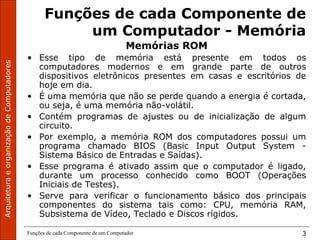 ArquiteturaeorganizaçãodeComputadores
Funções de cada Componente de um Computador 3
Funções de cada Componente de
um Computador - Memória
Memórias ROM
• Esse tipo de memória está presente em todos os
computadores modernos e em grande parte de outros
dispositivos eletrônicos presentes em casas e escritórios de
hoje em dia.
• É uma memória que não se perde quando a energia é cortada,
ou seja, é uma memória não-volátil.
• Contém programas de ajustes ou de inicialização de algum
circuito.
• Por exemplo, a memória ROM dos computadores possui um
programa chamado BIOS (Basic Input Output System -
Sistema Básico de Entradas e Saídas).
• Esse programa é ativado assim que o computador é ligado,
durante um processo conhecido como BOOT (Operações
Iniciais de Testes).
• Serve para verificar o funcionamento básico dos principais
componentes do sistema tais como: CPU, memória RAM,
Subsistema de Vídeo, Teclado e Discos rígidos.
 