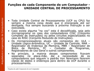 ArquiteturaeorganizaçãodeComputadores
Funções de cada Componente de um Computador 31
Funções de cada Componente de um Computador -
UNIDADE CENTRAL DE PROCESSAMENTO
• Toda Unidade Central de Processamento (UCP ou CPU) faz
sempre a mesma coisa desde que é energizada até ser
desligada, fica sempre buscando a próxima instrução a ser
executada.
• Caso exista alguma “na vez” esta é decodificada, seja pelo
microprograma no caso dos computadores CISC (Conjunto
Completo de Instruções) ou pelos circuitos especializados no
caso do RISC (Conjunto Reduzido de Instruções).
• Os microprocessadores atuais são compostos de: ULA –
Unidade Lógico-Aritmética, UC – Unidade de Controle, MAR –
Registrador de Endereço de Memória, MBR – Registrador de
Bloco de Memória, PC – Contador de Programas,
Registradores de Uso Geral e outros componentes.
• No princípio, a maioria desses componentes ficavam
separados na placa-mãe, daí a necessidade de os
computadores que seguem o padrão Von Newmann fazerem
cópias de dados e endereços para dentro da UCP durante o
processamento.
 