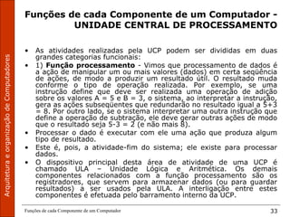 ArquiteturaeorganizaçãodeComputadores
Funções de cada Componente de um Computador 33
Funções de cada Componente de um Computador -
UNIDADE CENTRAL DE PROCESSAMENTO
• As atividades realizadas pela UCP podem ser divididas em duas
grandes categorias funcionais:
• 1) Função processamento - Vimos que processamento de dados é
a ação de manipular um ou mais valores (dados) em certa seqüência
de ações, de modo a produzir um resultado útil. O resultado muda
conforme o tipo de operação realizada. Por exemplo, se uma
instrução define que deve ser realizada uma operação de adição
sobre os valores A = 5 e B = 3, o sistema, ao interpretar a instrução,
gera as ações subseqüentes que redundarão no resultado igual a 5+3
= 8. Por outro lado, se o sistema interpretar uma outra instrução que
define a operação de subtração, ele deve gerar outras ações de modo
que o resultado seja 5-3 = 2 (e não mais 8).
• Processar o dado é executar com ele uma ação que produza algum
tipo de resultado.
• Este é, pois, a atividade-fim do sistema; ele existe para processar
dados.
• O dispositivo principal desta área de atividade de uma UCP é
chamado ULA – Unidade Lógica e Aritmética. Os demais
componentes relacionados com a função processamento são os
registradores, que servem para armazenar dados (ou para guardar
resultados) a ser usados pela ULA. A interligação entre estes
componentes é efetuada pelo barramento interno da UCP.
 
