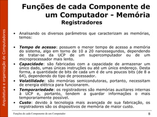 ArquiteturaeorganizaçãodeComputadores
Funções de cada Componente de um Computador 8
Funções de cada Componente de
um Computador - Memória
Registradores
• Analisando os diversos parâmetros que caracterizam as memórias,
temos:
• Tempo de acesso: possuem o menor tempo de acesso a memória
do sistema, algo em torno de 10 a 20 nanossegundos, dependendo
de tratar-se da UCP de um supercomputador ou de um
microprocessador mais lento.
• Capacidade: são fabricadas com a capacidade de armazenar um
único dado, umas únicas instruções ou até um único endereço. Desta
forma, a quantidade de bits de cada um é de uns poucos bits (de 8 a
64), dependendo do tipo de processador.
• Volatilidade: são memórias semicondutoras, portanto, necessitam
de energia elétrica para funcionarem.
• Temporariedade: os registradores são memórias auxiliares internas
à UCP e, portanto, tendem a guardar informações o mais
temporariamente possível.
• Custo: devido à tecnologia mais avançada de sua fabricação, os
registradores são os dispositivos de memória de maior custo.
 