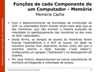 ArquiteturaeorganizaçãodeComputadores
Funções de cada Componente de um Computador 9
Funções de cada Componente de
um Computador - Memória
Memória Cache
• Com o desenvolvimento da tecnologia de construção da
UCP, as velocidades foram ficando muito mais altas que as
das memórias, que não tiveram a mesma evolução de
velocidade (o aperfeiçoamento das memórias se deu mais
no fator capacidade).
• Desta forma, os tempos de acesso às memórias foram
ficando insatisfatórios e a UCP ao buscar um dado na
memória precisa ficar esperando muitos ciclos até que a
memória retorne o dado buscado ("wait states"),
configurando um gargalo ("bottleneck") no desempenho do
sistema.
• Por esse motivo, desenvolveram-se outras arquiteturas de
memória privilegiando a velocidade de acesso.
 