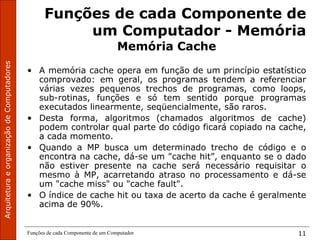 Funções de cada Componente de um Computador 11
Funções de cada Componente de
um Computador - Memória
Memória Cache
• A memória cache opera em função de um princípio estatístico
comprovado: em geral, os programas tendem a referenciar
várias vezes pequenos trechos de programas, como loops,
sub-rotinas, funções e só tem sentido porque programas
executados linearmente, seqüencialmente, são raros.
• Desta forma, algoritmos (chamados algoritmos de cache)
podem controlar qual parte do código ficará copiado na cache,
a cada momento.
• Quando a MP busca um determinado trecho de código e o
encontra na cache, dá-se um "cache hit”, enquanto se o dado
não estiver presente na cache será necessário requisitar o
mesmo à MP, acarretando atraso no processamento e dá-se
um "cache miss" ou "cache fault".
• O índice de cache hit ou taxa de acerto da cache é geralmente
acima de 90%.
 