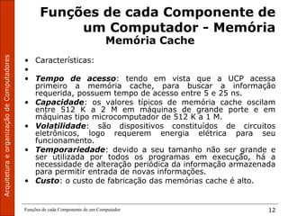 Funções de cada Componente de um Computador 12
Funções de cada Componente de
um Computador - Memória
Memória Cache
• Características:
•
• Tempo de acesso: tendo em vista que a UCP acessa
primeiro a memória cache, para buscar a informação
requerida, possuem tempo de acesso entre 5 e 25 ns.
• Capacidade: os valores típicos de memória cache oscilam
entre 512 K a 2 M em máquinas de grande porte e em
máquinas tipo microcomputador de 512 K a 1 M.
• Volatilidade: são dispositivos constituídos de circuitos
eletrônicos, logo requerem energia elétrica para seu
funcionamento.
• Temporariedade: devido a seu tamanho não ser grande e
ser utilizada por todos os programas em execução, há a
necessidade de alteração periódica da informação armazenada
para permitir entrada de novas informações.
• Custo: o custo de fabricação das memórias cache é alto.
 