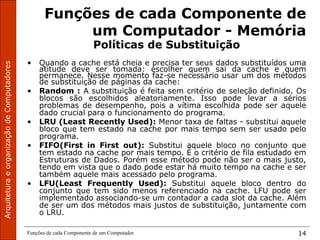 Funções de cada Componente de um Computador 14
Funções de cada Componente de
um Computador - Memória
Políticas de Substituição
• Quando a cache está cheia e precisa ter seus dados substituídos uma
atitude deve ser tomada: escolher quem sai da cache e quem
permanece. Nesse momento faz-se necessário usar um dos métodos
de substituição de páginas da cache:
• Random : A substituição é feita sem critério de seleção definido. Os
blocos são escolhidos aleatoriamente. Isso pode levar a sérios
problemas de desempenho, pois a vítima escolhida pode ser aquele
dado crucial para o funcionamento do programa.
• LRU (Least Recently Used): Menor taxa de faltas - substitui aquele
bloco que tem estado na cache por mais tempo sem ser usado pelo
programa.
• FIFO(First in First out): Substitui aquele bloco no conjunto que
tem estado na cache por mais tempo. É o critério de fila estudado em
Estruturas de Dados. Porém esse método pode não ser o mais justo,
tendo em vista que o dado pode estar há muito tempo na cache e ser
também aquele mais acessado pelo programa.
• LFU(Least Frequently Used): Substitui aquele bloco dentro do
conjunto que tem sido menos referenciado na cache. LFU pode ser
implementado associando-se um contador a cada slot da cache. Além
de ser um dos métodos mais justos de substituição, juntamente com
o LRU.
 