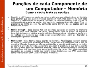 Funções de cada Componente de um Computador 15
Funções de cada Componente de
um Computador - Memória
Como a cache trata as escritas
• Quando a UCP busca um dado na cache e altera-o uma atitude deve ser tomada
para garantir que este dado novo seja escrito em RAM, mas escrever na RAM pode
degradar o desempenho do sistema. Portanto os sistemas deixam duas opções de
configuração de escrita de cache. Normalmente essas opções estão disponíveis no
programa da BIOS de seu PC, conhecido como SETUP. Eis as opções com os
respectivos efeitos:
•
• Write through - Essa técnica faz com que toda operação de escrita na memória
principal seja feita também na cache, assegurando que os dados na memória
principal são sempre válidos. A principal desvantagem desse método é o acréscimo
no tráfego de memória que pode gerar engarrafamento, além de degradar o
desempenho geral do sistema.
•
• Write back - Essa técnica reduz escrita na memória. Atualizações ocorrem apenas
na cache. Quando uma atualização ocorre, um bit UPDATE associado com o slot de
memória é ligado. Quando um bloco é substituído, e este bit está ligado, o conteúdo
da cache é gravado de volta na memória principal. O problema é que com a escrita
de volta (“write back”) na memória principal, parte da memória principal continuará
desatualizada até que haja uma nova atualização da cache. Isso pode complicar
operações de entrada e saída que sejam feitas diretamente na RAM, conhecidas
como operações de DMA (Acesso Direto a Memória).
 