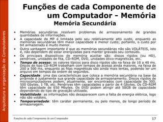 Funções de cada Componente de um Computador 17
Funções de cada Componente de
um Computador - Memória
Memória Secundária
• Memórias secundárias resolvem problemas de armazenamento de grandes
quantidades de informações.
• A capacidade da MP é limitada pelo seu relativamente alto custo, enquanto as
memórias secundárias têm maior capacidade e menor custo; portanto, o custo por
bit armazenado é muito menor.
• Outra vantagem importante é que as memórias secundárias não são VOLÁTEIS, isto
é, não dependem de estar energizadas para manter gravado seu conteúdo.
• Os principais dispositivos de memória auxiliar são: discos rígidos (ou HD),
pendrives, unidades de fita, CD-ROM, DVD, unidades ótico-magnéticas, etc.
• Tempo de acesso: os valores típicos para disco rígidos são na faixa de 10 a 40 ms.
Discos do tipo CD-ROM trabalham com tempos de acesso ainda maiores, na faixa de
200 a 500 ms, enquanto as fitas magnéticas são ainda mais lentas, podendo ler um
arquivo em tempos da ordem de segundos.
• Capacidade: uma das características que coloca a memória secundária na base da
pirâmide é justamente sua grande capacidade de armazenamento. Discos rígidos de
microcomputadores podem, atualmente, ser encontrados com capacidade de 300,
500 Gbytes, 1 TB, etc. Pendrives têm capacidades a partir de 4 Gbytes. Os CD-ROM
têm capacidade de 650 Mbytes. Os DVD podem atingir até 50GB de capacidade
dependendo do tipo de gravação utilizada.
• Volatilidade: as informações não desaparecem com a falta de energia elétrica, logo
não são voláteis.
• Temporariedade: têm caráter permanente, ou pelo menos, de longo período de
armazenagem.
 
