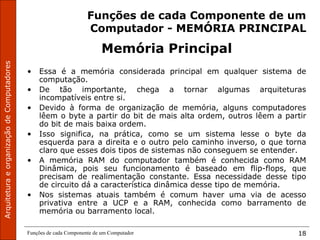 Funções de cada Componente de um Computador 18
Funções de cada Componente de um
Computador - MEMÓRIA PRINCIPAL
Memória Principal
• Essa é a memória considerada principal em qualquer sistema de
computação.
• De tão importante, chega a tornar algumas arquiteturas
incompatíveis entre si.
• Devido à forma de organização de memória, alguns computadores
lêem o byte a partir do bit de mais alta ordem, outros lêem a partir
do bit de mais baixa ordem.
• Isso significa, na prática, como se um sistema lesse o byte da
esquerda para a direita e o outro pelo caminho inverso, o que torna
claro que esses dois tipos de sistemas não conseguem se entender.
• A memória RAM do computador também é conhecida como RAM
Dinâmica, pois seu funcionamento é baseado em flip-flops, que
precisam de realimentação constante. Essa necessidade desse tipo
de circuito dá a característica dinâmica desse tipo de memória.
• Nos sistemas atuais também é comum haver uma via de acesso
privativa entre a UCP e a RAM, conhecida como barramento de
memória ou barramento local.
 