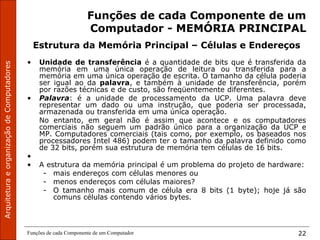 Funções de cada Componente de um Computador 22
Funções de cada Componente de um
Computador - MEMÓRIA PRINCIPAL
Estrutura da Memória Principal – Células e Endereços
• Unidade de transferência é a quantidade de bits que é transferida da
memória em uma única operação de leitura ou transferida para a
memória em uma única operação de escrita. O tamanho da célula poderia
ser igual ao da palavra, e também à unidade de transferência, porém
por razões técnicas e de custo, são freqüentemente diferentes.
• Palavra: é a unidade de processamento da UCP. Uma palavra deve
representar um dado ou uma instrução, que poderia ser processada,
armazenada ou transferida em uma única operação.
No entanto, em geral não é assim que acontece e os computadores
comerciais não seguem um padrão único para a organização da UCP e
MP. Computadores comerciais (tais como, por exemplo, os baseados nos
processadores Intel 486) podem ter o tamanho da palavra definido como
de 32 bits, porém sua estrutura de memória tem células de 16 bits.
•
• A estrutura da memória principal é um problema do projeto de hardware:
- mais endereços com células menores ou
- menos endereços com células maiores?
- O tamanho mais comum de célula era 8 bits (1 byte); hoje já são
comuns células contendo vários bytes.
 