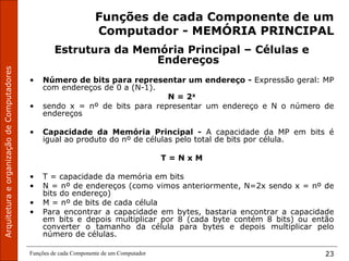 Funções de cada Componente de um Computador 23
Funções de cada Componente de um
Computador - MEMÓRIA PRINCIPAL
Estrutura da Memória Principal – Células e
Endereços
• Número de bits para representar um endereço - Expressão geral: MP
com endereços de 0 a (N-1).
N = 2x
• sendo x = nº de bits para representar um endereço e N o número de
endereços
• Capacidade da Memória Principal - A capacidade da MP em bits é
igual ao produto do nº de células pelo total de bits por célula.
T = N x M
• T = capacidade da memória em bits
• N = nº de endereços (como vimos anteriormente, N=2x sendo x = nº de
bits do endereço)
• M = nº de bits de cada célula
• Para encontrar a capacidade em bytes, bastaria encontrar a capacidade
em bits e depois multiplicar por 8 (cada byte contém 8 bits) ou então
converter o tamanho da célula para bytes e depois multiplicar pelo
número de células.
 