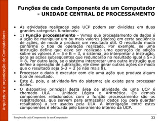 Funções de cada Componente de um Computador 33
Funções de cada Componente de um Computador
- UNIDADE CENTRAL DE PROCESSAMENTO
• As atividades realizadas pela UCP podem ser divididas em duas
grandes categorias funcionais:
• 1) Função processamento - Vimos que processamento de dados é
a ação de manipular um ou mais valores (dados) em certa seqüência
de ações, de modo a produzir um resultado útil. O resultado muda
conforme o tipo de operação realizada. Por exemplo, se uma
instrução define que deve ser realizada uma operação de adição
sobre os valores A = 5 e B = 3, o sistema, ao interpretar a instrução,
gera as ações subseqüentes que redundarão no resultado igual a 5+3
= 8. Por outro lado, se o sistema interpretar uma outra instrução que
define a operação de subtração, ele deve gerar outras ações de modo
que o resultado seja 5-3 = 2 (e não mais 8).
• Processar o dado é executar com ele uma ação que produza algum
tipo de resultado.
• Este é, pois, a atividade-fim do sistema; ele existe para processar
dados.
• O dispositivo principal desta área de atividade de uma UCP é
chamado ULA – Unidade Lógica e Aritmética. Os demais
componentes relacionados com a função processamento são os
registradores, que servem para armazenar dados (ou para guardar
resultados) a ser usados pela ULA. A interligação entre estes
componentes é efetuada pelo barramento interno da UCP.
 