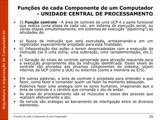 Funções de cada Componente de um Computador 35
Funções de cada Componente de um Computador
- UNIDADE CENTRAL DE PROCESSAMENTO
• 2) Função controle - A área de controle de uma UCP é a parte funcional
que realiza (uma etapa de cada vez, em sistema de execução serial, ou
várias etapas simultaneamente, em sistemas de execução “pipelining”) as
atividades de:
• a) Busca de instrução que será executada, armazenando-a em um
registrador especialmente projetado para esta finalidade;
• b) Interpretação das ações a serem desencadeadas com a execução da
instrução (se é uma soma, uma subtração, uma complementação, etc.);
e
• c) Geração de sinais de controle apropriado para ativação requerida para
a execução propriamente dita da instrução identificada. Esses sinais de
controle são enviados aos diversos componentes do sistema, sejam
internos da UCP (como a ULA) ou externos (como a memória ou E/S).
• Em outras palavras, a área de controle é projetada para entender o que
fazer, como fazer e comandar quem vai fazer no momento adequado.
• Podemos fazer uma analogia com os seres humanos, imaginando que a
área de controle é o cérebro que comanda o ato de andar.
• As áreas do processamento são os músculos e ossos das pessoas que
realizam efetivamente o ato.
• Os nervos são análogos ao barramento de interligação entre os diversos
elementos.
 