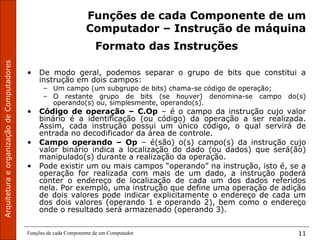 ArquiteturaeorganizaçãodeComputadores
Funções de cada Componente de um Computador 11
Funções de cada Componente de um
Computador – Instrução de máquina
Formato das Instruções
• De modo geral, podemos separar o grupo de bits que constitui a
instrução em dois campos:
– Um campo (um subgrupo de bits) chama-se código de operação;
– O restante grupo de bits (se houver) denomina-se campo do(s)
operando(s) ou, simplesmente, operando(s).
• Código de operação – C.Op – é o campo da instrução cujo valor
binário é a identificação (ou código) da operação a ser realizada.
Assim, cada instrução possui um único código, o qual servirá de
entrada no decodificador da área de controle.
• Campo operando – Op – é(são) o(s) campo(s) da instrução cujo
valor binário indica a localização do dado (ou dados) que será(ão)
manipulado(s) durante a realização da operação.
• Pode existir um ou mais campos “operando” na instrução, isto é, se a
operação for realizada com mais de um dado, a instrução poderá
conter o endereço de localização de cada um dos dados referidos
nela. Por exemplo, uma instrução que define uma operação de adição
de dois valores pode indicar explicitamente o endereço de cada um
dos dois valores (operando 1 e operando 2), bem como o endereço
onde o resultado será armazenado (operando 3).
 