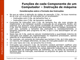 ArquiteturaeorganizaçãodeComputadores
Funções de cada Componente de um Computador 12
Funções de cada Componente de um
Computador – Instrução de máquina
Considerações sobre o Formato das Instruções
• No que se refere à definição do código de operação, C.Op., há duas maneiras
de se criar um conjunto de instruções de um processador:
– Instruções com C.Op. de tamanho fixo; e
– Instruções com C.Op. de tamanho variável.
• Conjuntos de instruções com C.Op. de tamanho fixo são mais simples de
implementar e de manipular durante a execução de um programa. Porém, em
sistemas que possuem uma grande quantidade de instruções, o tamanho do
C.Op. tem de crescer o suficiente para acomodar todos os códigos necessários,
com isso, aumenta o tamanho das instruções e, consequentemente, o
tamanho requerido pelo programa na MP, o que é uma desvantagem de um
modo geral.
• Neste tipo de C.Op. pode-se calcular imediatamente a quantidade máxima de
instruções que podem ser implementadas no respectivo processador, apenas
sabendo-se a quantidade de bits do campo.
• Por exemplo, um conjunto de instruções que tenham C.Op. de 6 bits pode ter,
no máximo, 64 códigos diferentes, ou seja, 64 instruções podem ser criadas.
• Um valor típico de C.Op. de tamanho fixo é 8 bits.
• Instruções que possuem C.Op. de tamanho variável permitem codificar uma
quantidade maior de instruções com menor quantidade de bits, embora muitas
vezes se personalize o tamanho do campo operando (reduzindo-se, com isso,
a quantidade de endereçamento de memória), ou se tenha de aumentar o
tamanho total da instrução, acarretando os prejuízos de gasto de memória já
mencionados.
 