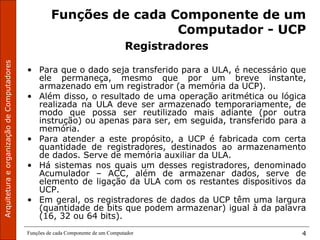 ArquiteturaeorganizaçãodeComputadores
Funções de cada Componente de um Computador 4
Funções de cada Componente de um
Computador - UCP
Registradores
• Para que o dado seja transferido para a ULA, é necessário que
ele permaneça, mesmo que por um breve instante,
armazenado em um registrador (a memória da UCP).
• Além disso, o resultado de uma operação aritmética ou lógica
realizada na ULA deve ser armazenado temporariamente, de
modo que possa ser reutilizado mais adiante (por outra
instrução) ou apenas para ser, em seguida, transferido para a
memória.
• Para atender a este propósito, a UCP é fabricada com certa
quantidade de registradores, destinados ao armazenamento
de dados. Serve de memória auxiliar da ULA.
• Há sistemas nos quais um desses registradores, denominado
Acumulador – ACC, além de armazenar dados, serve de
elemento de ligação da ULA com os restantes dispositivos da
UCP.
• Em geral, os registradores de dados da UCP têm uma largura
(quantidade de bits que podem armazenar) igual à da palavra
(16, 32 ou 64 bits).
 