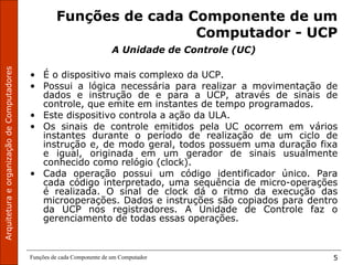 ArquiteturaeorganizaçãodeComputadores
Funções de cada Componente de um Computador 5
Funções de cada Componente de um
Computador - UCP
A Unidade de Controle (UC)
• É o dispositivo mais complexo da UCP.
• Possui a lógica necessária para realizar a movimentação de
dados e instrução de e para a UCP, através de sinais de
controle, que emite em instantes de tempo programados.
• Este dispositivo controla a ação da ULA.
• Os sinais de controle emitidos pela UC ocorrem em vários
instantes durante o período de realização de um ciclo de
instrução e, de modo geral, todos possuem uma duração fixa
e igual, originada em um gerador de sinais usualmente
conhecido como relógio (clock).
• Cada operação possui um código identificador único. Para
cada código interpretado, uma sequência de micro-operações
é realizada. O sinal de clock dá o ritmo da execução das
microoperações. Dados e instruções são copiados para dentro
da UCP nos registradores. A Unidade de Controle faz o
gerenciamento de todas essas operações.
 