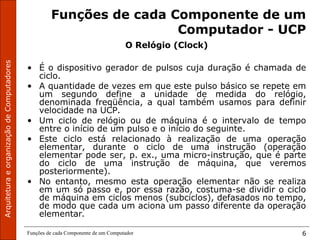 ArquiteturaeorganizaçãodeComputadores
Funções de cada Componente de um Computador 6
Funções de cada Componente de um
Computador - UCP
O Relógio (Clock)
• É o dispositivo gerador de pulsos cuja duração é chamada de
ciclo.
• A quantidade de vezes em que este pulso básico se repete em
um segundo define a unidade de medida do relógio,
denominada freqüência, a qual também usamos para definir
velocidade na UCP.
• Um ciclo de relógio ou de máquina é o intervalo de tempo
entre o início de um pulso e o início do seguinte.
• Este ciclo está relacionado à realização de uma operação
elementar, durante o ciclo de uma instrução (operação
elementar pode ser, p. ex., uma micro-instrução, que é parte
do ciclo de uma instrução de máquina, que veremos
posteriormente).
• No entanto, mesmo esta operação elementar não se realiza
em um só passo e, por essa razão, costuma-se dividir o ciclo
de máquina em ciclos menos (subciclos), defasados no tempo,
de modo que cada um aciona um passo diferente da operação
elementar.
 