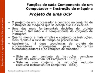ArquiteturaeorganizaçãodeComputadores
Funções de cada Componente de um Computador 10
Funções de cada Componente de um
Computador – Instrução de máquina
Projeto de uma UCP
• O projeto de um processador é centrado no conjunto de
instruções de máquina que se deseja que ele execute.
• Uma das mais fundamentais decisões do projeto
envolve o tamanho e a complexidade do conjunto de
instruções.
• Quanto menor e mais simples o conjunto de instruções,
mais rápido é o ciclo de tempo do processador.
• Atualmente, há duas tecnologias de projeto de
processadores empregadas pelos fabricantes
microcomputadores e de estações de trabalho:
– Sistemas com conjunto de instruções complexo
(Complex Instruction Set Computers – CISC); e
– Sistemas com conjunto de instruções reduzido
(Reduced Instruction Set Computers – RISC).
 