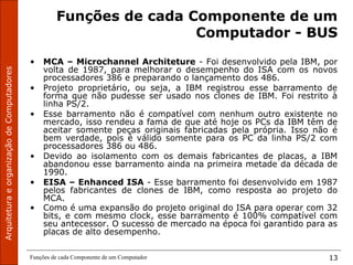 ArquiteturaeorganizaçãodeComputadores
Funções de cada Componente de um Computador 13
Funções de cada Componente de um
Computador - BUS
• MCA – Microchannel Architeture - Foi desenvolvido pela IBM, por
volta de 1987, para melhorar o desempenho do ISA com os novos
processadores 386 e preparando o lançamento dos 486.
• Projeto proprietário, ou seja, a IBM registrou esse barramento de
forma que não pudesse ser usado nos clones de IBM. Foi restrito à
linha PS/2.
• Esse barramento não é compatível com nenhum outro existente no
mercado, isso rendeu a fama de que até hoje os PCs da IBM têm de
aceitar somente peças originais fabricadas pela própria. Isso não é
bem verdade, pois é válido somente para os PC da linha PS/2 com
processadores 386 ou 486.
• Devido ao isolamento com os demais fabricantes de placas, a IBM
abandonou esse barramento ainda na primeira metade da década de
1990.
• EISA – Enhanced ISA - Esse barramento foi desenvolvido em 1987
pelos fabricantes de clones de IBM, como resposta ao projeto do
MCA.
• Como é uma expansão do projeto original do ISA para operar com 32
bits, e com mesmo clock, esse barramento é 100% compatível com
seu antecessor. O sucesso de mercado na época foi garantido para as
placas de alto desempenho.
 