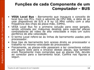 ArquiteturaeorganizaçãodeComputadores
Funções de cada Componente de um Computador 14
Funções de cada Componente de um
Computador - BUS
• VESA Local Bus - Barramento que inaugura o conceito de
local bus nos PCs. Com o advento da CPU 486, a idéia de se
usar dispositivos de E/S a 8 ou 10 MHz colidiu com a alta
freqüência dos chips da placa-mãe, 33MHz.
• VESA Local Bus foi a primeira solução para esse gargalo,
sendo utilizada por máquinas desktop para suportar placas
controladoras de vídeo de alta velocidade e mais um outro
periférico de alta velocidade.
• O termo Local refere-se às linhas de barramento usadas pelo
processador.
• Esse tipo de barramento tem acesso direto ao processador e
trabalha na mesma velocidade do processador.
• Fisicamente, as placas-mãe passaram a ter conectores extras
em alguns slots para o encaixe destas placas, que também
eram fisicamente mais compridas que as placas ISA, devido
ao conector para o barramento local. Confira nas figuras a
seguir.
 