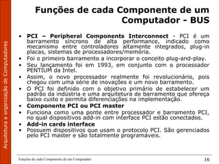 ArquiteturaeorganizaçãodeComputadores
Funções de cada Componente de um Computador 16
Funções de cada Componente de um
Computador - BUS
• PCI – Peripheral Components Interconnect - PCI é um
barramento síncrono de alta performance, indicado como
mecanismo entre controladores altamente integrados, plug-in
placas, sistemas de processadores/memória.
• Foi o primeiro barramento a incorporar o conceito plug-and-play.
• Seu lançamento foi em 1993, em conjunto com o processador
PENTIUM da Intel.
• Assim, o novo processador realmente foi revolucionário, pois
chegou com uma série de inovações e um novo barramento.
• O PCI foi definido com o objetivo primário de estabelecer um
padrão da indústria e uma arquitetura de barramento que ofereça
baixo custo e permita diferenciações na implementação.
• Componente PCI ou PCI master
• Funciona como uma ponte entre processador e barramento PCI,
no qual dispositivos add-in com interface PCI estão conectados.
• Add-in cards interface
• Possuem dispositivos que usam o protocolo PCI. São gerenciados
pelo PCI master e são totalmente programáveis.
 