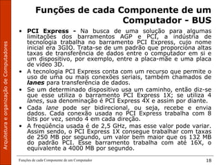ArquiteturaeorganizaçãodeComputadores
Funções de cada Componente de um Computador 18
Funções de cada Componente de um
Computador - BUS
• PCI Express - Na busca de uma solução para algumas
limitações dos barramentos AGP e PCI, a indústria de
tecnologia trabalha no barramento PCI Express, cujo nome
inicial era 3GIO. Trata-se de um padrão que proporciona altas
taxas de transferência de dados entre o computador em si e
um dispositivo, por exemplo, entre a placa-mãe e uma placa
de vídeo 3D.
• A tecnologia PCI Express conta com um recurso que permite o
uso de uma ou mais conexões seriais, também chamados de
lanes para transferência de dados.
• Se um determinado dispositivo usa um caminho, então diz-se
que esse utiliza o barramento PCI Express 1X; se utiliza 4
lanes, sua denominação é PCI Express 4X e assim por diante.
• Cada lane pode ser bidirecional, ou seja, recebe e envia
dados. Cada conexão usada no PCI Express trabalha com 8
bits por vez, sendo 4 em cada direção.
• A freqüência usada é de 2,5 GHz, mas esse valor pode variar.
Assim sendo, o PCI Express 1X consegue trabalhar com taxas
de 250 MB por segundo, um valor bem maior que os 132 MB
do padrão PCI. Esse barramento trabalha com até 16X, o
equivalente a 4000 MB por segundo.
 