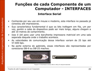 ArquiteturaeorganizaçãodeComputadores
Funções de cada Componente de um Computador 20
Funções de cada Componente de um
Computador - INTERFACES
Interface Serial
• Conhecida por seu uso em mouse e modems, esta interface no passado já
conectou até impressoras.
• Sua característica fundamental é que os bits trafegam em fila, um por
vez, porém o cabo do dispositivo pode ser mais longo, alguns chegam a
até 10 metros de comprimento.
• Isso é útil para usar uma barulhenta impressora matricial em uma sala
separada daquela onde o trabalho acontece.
• As velocidades de comunicação dessa interface variam de 25 bps até
57.600 bps.
• Na parte externa do gabinete, essas interfaces são representadas por
conectores DB-9 ou DB-25 machos.
 