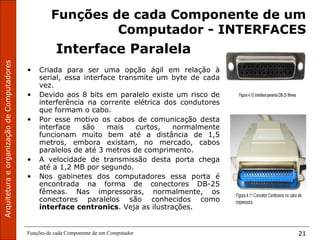 ArquiteturaeorganizaçãodeComputadores
Funções de cada Componente de um Computador 21
Funções de cada Componente de um
Computador - INTERFACES
Interface Paralela
• Criada para ser uma opção ágil em relação à
serial, essa interface transmite um byte de cada
vez.
• Devido aos 8 bits em paralelo existe um risco de
interferência na corrente elétrica dos condutores
que formam o cabo.
• Por esse motivo os cabos de comunicação desta
interface são mais curtos, normalmente
funcionam muito bem até a distância de 1,5
metros, embora existam, no mercado, cabos
paralelos de até 3 metros de comprimento.
• A velocidade de transmissão desta porta chega
até a 1,2 MB por segundo.
• Nos gabinetes dos computadores essa porta é
encontrada na forma de conectores DB-25
fêmeas. Nas impressoras, normalmente, os
conectores paralelos são conhecidos como
interface centronics. Veja as ilustrações.
 