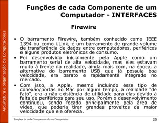 ArquiteturaeorganizaçãodeComputadores
Funções de cada Componente de um Computador 25
Funções de cada Componente de um
Computador - INTERFACES
Firewire
• O barramento Firewire, também conhecido como IEEE
1394 ou como i.Link, é um barramento de grande volume
de transferência de dados entre computadores, periféricos
e alguns produtos eletrônicos de consumo.
• Foi desenvolvido inicialmente pela Apple como um
barramento serial de alta velocidade, mas eles estavam
muito à frente da realidade, ainda mais com, na época, a
alternativa do barramento USB que já possuía boa
velocidade, era barato e rapidamente integrado no
mercado.
• Com isso, a Apple, mesmo incluindo esse tipo de
conexão/portas no Mac por algum tempo, a realidade "de
fato", era a não existência de utilidade para elas devido à
falta de periféricos para seu uso. Porém o desenvolvimento
continuou, sendo focado principalmente pela área de
vídeo, que poderia tirar grandes proveitos da maior
velocidade que ele oferecia.
 