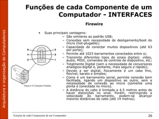 ArquiteturaeorganizaçãodeComputadores
Funções de cada Componente de um Computador 26
Funções de cada Componente de um
Computador - INTERFACES
Firewire
• Suas principais vantagens:
– São similares ao padrão USB;
– Conexões sem necessidade de desligamento/boot do
micro (hot-plugable);
– Capacidade de conectar muitos dispositivos (até 63
por porta);
– Permite até 1023 barramentos conectados entre si;
– Transmite diferentes tipos de sinais digitais: vídeo,
áudio, MIDI, comandos de controle de dispositivo, etc;
– Totalmente Digital (sem a necessidade de conversores
analógico-digital e, portanto, mais seguro e rápido);
– Devido a ser digital, fisicamente é um cabo fino,
flexível, barato e simples;
– Como é um barramento serial, permite conexão bem
facilitada, ligando um dispositivo ao outro, sem a
necessidade de conexão ao micro (somente uma
ponta é conectada no micro).
– A distância do cabo é limitada a 4,5 metros antes de
haver distorções no sinal. Porém, restringindo a
velocidade do barramento, podem-se alcançar
maiores distâncias de cabo (até 14 metros).
 