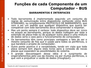 ArquiteturaeorganizaçãodeComputadores
Funções de cada Componente de um Computador 4
Funções de cada Componente de um
Computador - BUS
BARRAMENTOS E INTERFACES
• Todo barramento é implementado seguindo um conjunto de
regras de comunicação entre dispositivos conhecido como BUS
STANDARD, ou simplesmente PROTOCOLO DE BARRAMENTO, que
vem a ser um padrão que qualquer dispositivo que queira ser
compatível com este barramento deva compreender e respeitar.
• Mas um ponto sempre é certeza: todo dispositivo deve ser único
no acesso ao barramento, porque os dados trafegam por toda a
extensão da placa-mãe ou de qualquer outra placa e uma mistura
de dados seria o caos para o funcionamento do computador.
• Os barramentos têm como principais vantagens o fato de ser o
mesmo conjunto de fios que é usado para todos os periféricos, o
que barateia o projeto do computador.
• Outro ponto positivo é a versatilidade, tendo em vista que toda
placa sempre tem alguns slots livres para a conexão de novas
placas que expandem as possibilidades do sistema.
• A grande desvantagem dessa idéia é o surgimento de
engarrafamentos pelo uso da mesma via por muitos periféricos, o
que vem a prejudicar a vazão de dados (troughput).
 