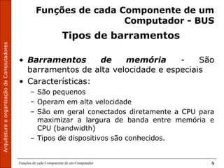 ArquiteturaeorganizaçãodeComputadores
Funções de cada Componente de um Computador 9
Funções de cada Componente de um
Computador - BUS
Tipos de barramentos
• Barramentos de memória - São
barramentos de alta velocidade e especiais
• Características:
– São pequenos
– Operam em alta velocidade
– São em geral conectados diretamente a CPU para
maximizar a largura de banda entre memória e
CPU (bandwidth)
– Tipos de dispositivos são conhecidos.
 