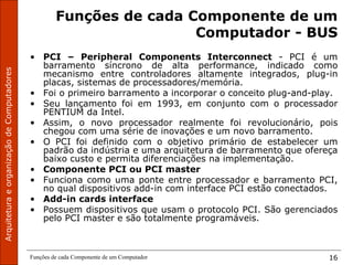 Funções de cada Componente de um Computador 16
Funções de cada Componente de um
Computador - BUS
• PCI – Peripheral Components Interconnect - PCI é um
barramento síncrono de alta performance, indicado como
mecanismo entre controladores altamente integrados, plug-in
placas, sistemas de processadores/memória.
• Foi o primeiro barramento a incorporar o conceito plug-and-play.
• Seu lançamento foi em 1993, em conjunto com o processador
PENTIUM da Intel.
• Assim, o novo processador realmente foi revolucionário, pois
chegou com uma série de inovações e um novo barramento.
• O PCI foi definido com o objetivo primário de estabelecer um
padrão da indústria e uma arquitetura de barramento que ofereça
baixo custo e permita diferenciações na implementação.
• Componente PCI ou PCI master
• Funciona como uma ponte entre processador e barramento PCI,
no qual dispositivos add-in com interface PCI estão conectados.
• Add-in cards interface
• Possuem dispositivos que usam o protocolo PCI. São gerenciados
pelo PCI master e são totalmente programáveis.
 