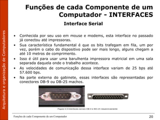 Funções de cada Componente de um Computador 20
Funções de cada Componente de um
Computador - INTERFACES
Interface Serial
• Conhecida por seu uso em mouse e modems, esta interface no passado
já conectou até impressoras.
• Sua característica fundamental é que os bits trafegam em fila, um por
vez, porém o cabo do dispositivo pode ser mais longo, alguns chegam a
até 10 metros de comprimento.
• Isso é útil para usar uma barulhenta impressora matricial em uma sala
separada daquela onde o trabalho acontece.
• As velocidades de comunicação dessa interface variam de 25 bps até
57.600 bps.
• Na parte externa do gabinete, essas interfaces são representadas por
conectores DB-9 ou DB-25 machos.
 