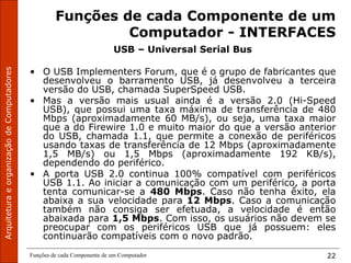 Funções de cada Componente de um Computador 22
Funções de cada Componente de um
Computador - INTERFACES
USB – Universal Serial Bus
• O USB Implementers Forum, que é o grupo de fabricantes que
desenvolveu o barramento USB, já desenvolveu a terceira
versão do USB, chamada SuperSpeed USB.
• Mas a versão mais usual ainda é a versão 2.0 (Hi-Speed
USB), que possui uma taxa máxima de transferência de 480
Mbps (aproximadamente 60 MB/s), ou seja, uma taxa maior
que a do Firewire 1.0 e muito maior do que a versão anterior
do USB, chamada 1.1, que permite a conexão de periféricos
usando taxas de transferência de 12 Mbps (aproximadamente
1,5 MB/s) ou 1,5 Mbps (aproximadamente 192 KB/s),
dependendo do periférico.
• A porta USB 2.0 continua 100% compatível com periféricos
USB 1.1. Ao iniciar a comunicação com um periférico, a porta
tenta comunicar-se a 480 Mbps. Caso não tenha êxito, ela
abaixa a sua velocidade para 12 Mbps. Caso a comunicação
também não consiga ser efetuada, a velocidade é então
abaixada para 1,5 Mbps. Com isso, os usuários não devem se
preocupar com os periféricos USB que já possuem: eles
continuarão compatíveis com o novo padrão.
 