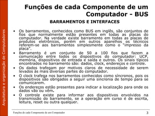 Funções de cada Componente de um Computador 3
Funções de cada Componente de um
Computador - BUS
BARRAMENTOS E INTERFACES
• Os barramentos, conhecidos como BUS em inglês, são conjuntos de
fios que normalmente estão presentes em todas as placas do
computador. Na verdade existe barramento em todas as placas de
produtos eletrônicos, porém em outros aparelhos os técnicos
referem-se aos barramentos simplesmente como o “impresso da
placa”.
• Barramento é um conjunto de 50 a 100 fios que fazem a
comunicação entre todos os dispositivos do computador: UCP,
memória, dispositivos de entrada e saída e outros. Os sinais típicos
encontrados no barramento são: dados, clock, endereços e controle.
• Os dados trafegam por motivos claros de necessidade de serem
levados às mais diversas partes do computador.
• O clock trafega nos barramentos conhecidos como síncronos, pois os
dispositivos são obrigados a seguir uma sincronia de tempo para se
comunicarem.
• Os endereços estão presentes para indicar a localização para onde os
dados vão ou vêm.
• O controle existe para informar aos dispositivos envolvidos na
transmissão do barramento, se a operação em curso é de escrita,
leitura, reset ou outra qualquer.
 