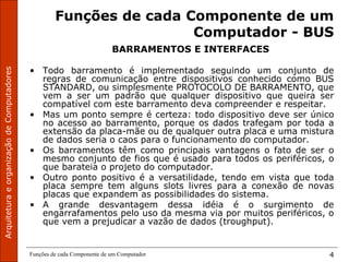 Funções de cada Componente de um Computador 4
Funções de cada Componente de um
Computador - BUS
BARRAMENTOS E INTERFACES
• Todo barramento é implementado seguindo um conjunto de
regras de comunicação entre dispositivos conhecido como BUS
STANDARD, ou simplesmente PROTOCOLO DE BARRAMENTO, que
vem a ser um padrão que qualquer dispositivo que queira ser
compatível com este barramento deva compreender e respeitar.
• Mas um ponto sempre é certeza: todo dispositivo deve ser único
no acesso ao barramento, porque os dados trafegam por toda a
extensão da placa-mãe ou de qualquer outra placa e uma mistura
de dados seria o caos para o funcionamento do computador.
• Os barramentos têm como principais vantagens o fato de ser o
mesmo conjunto de fios que é usado para todos os periféricos, o
que barateia o projeto do computador.
• Outro ponto positivo é a versatilidade, tendo em vista que toda
placa sempre tem alguns slots livres para a conexão de novas
placas que expandem as possibilidades do sistema.
• A grande desvantagem dessa idéia é o surgimento de
engarrafamentos pelo uso da mesma via por muitos periféricos, o
que vem a prejudicar a vazão de dados (troughput).
 