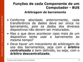 Funções de cada Componente de um Computador 7
Funções de cada Componente de um
Computador - BUS
Arbitragem de barramento
• Conforme abordado anteriormente, cada
transferência de dados deve ser única no
barramento, pois os dados dos diversos
dispositivos não devem ser misturados.
• Mas o que deve acontecer caso mais de um
dispositivo tente usar o barramento ao
mesmo tempo?
• Deve haver um mecanismo de arbitragem do
uso dos barramentos, seja com o árbitro
centralizado e bem definido, ou seja, com o
árbitro descentralizado.
 
