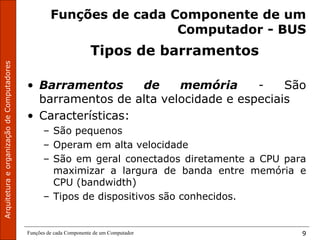 Funções de cada Componente de um Computador 9
Funções de cada Componente de um
Computador - BUS
Tipos de barramentos
• Barramentos de memória - São
barramentos de alta velocidade e especiais
• Características:
– São pequenos
– Operam em alta velocidade
– São em geral conectados diretamente a CPU para
maximizar a largura de banda entre memória e
CPU (bandwidth)
– Tipos de dispositivos são conhecidos.
 