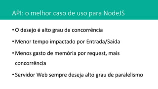 API: o melhor caso de uso para NodeJS
• O desejo é alto grau de concorrência
• Menor tempo impactado por Entrada/Saída
• Menos gasto de memória por request, mais
concorrência
• Servidor Web sempre deseja alto grau de paralelismo
 