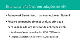 Express: a referência em soluções de API
• Framework Server Web mais conhecido em NodeJS
• Resolve de maneira simples as duas principais
necessidades de um servidor de aplicações web:
• Simples configurar como devolver HTML/CSS/assets
• Simples arquitetar como devolver JSON e backend
 