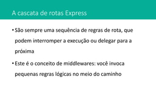 A cascata de rotas Express
• São sempre uma sequência de regras de rota, que
podem interromper a execução ou delegar para a
próxima
• Este é o conceito de middlewares: você invoca
pequenas regras lógicas no meio do caminho
 