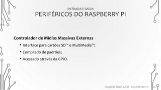 ENTRADA E SAÍDA
PERIFÉRICOS DO RASPBERRY PI
26
Controlador de Mídias Massivas Externas
• Interface para cartões SD™ e MultiMedia™;
• Compilado de padrões;
• Acessado através da GPIO.
ARQUITETURA ARM - RASPBERRY PI
 