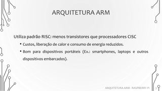 ARQUITETURA ARM
3
Utiliza padrão RISC: menos transistores que processadores CISC
• Custos, liberação de calor e consumo de energia reduzidos.
• Bom para dispositivos portáteis (Ex.: smartphones, laptops e outros
dispositivos embarcados).
ARQUITETURA ARM - RASPBERRY PI
 
